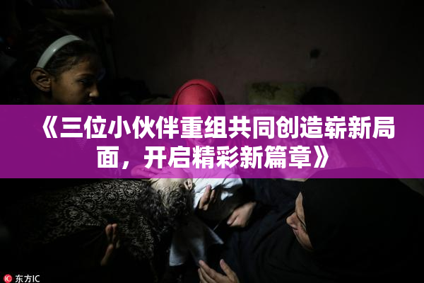 《三位小伙伴重组共同创造崭新局面，开启精彩新篇章》