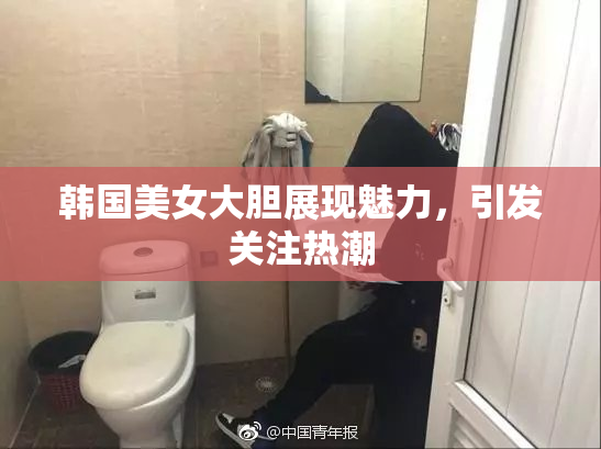 韩国美女大胆展现魅力，引发关注热潮
