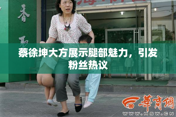 蔡徐坤大方展示腿部魅力，引发粉丝热议