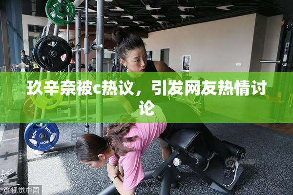 玖辛奈被c热议，引发网友热情讨论