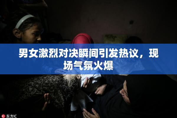 男女激烈对决瞬间引发热议，现场气氛火爆