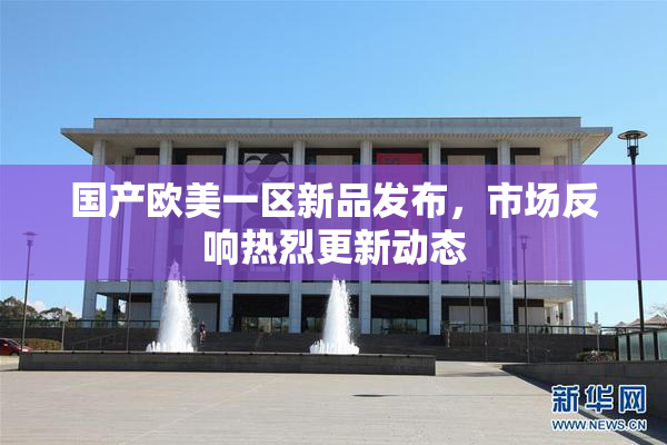 国产欧美一区新品发布，市场反响热烈更新动态