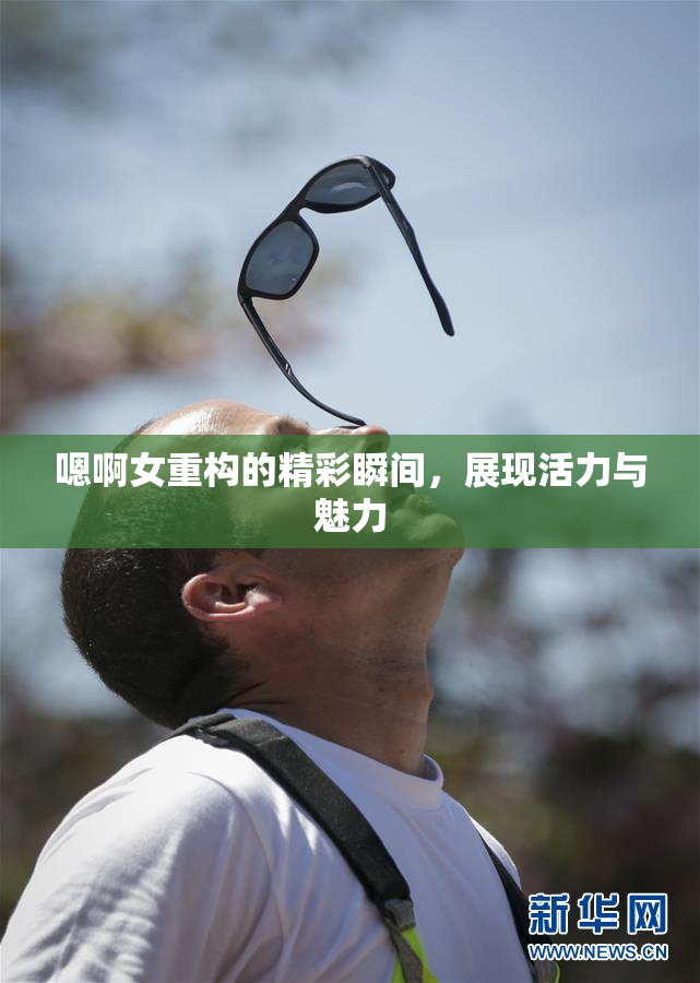 嗯啊女重构的精彩瞬间，展现活力与魅力