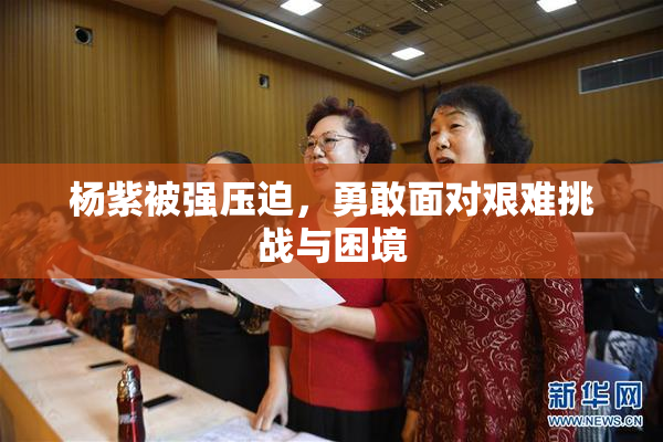 杨紫被强压迫，勇敢面对艰难挑战与困境