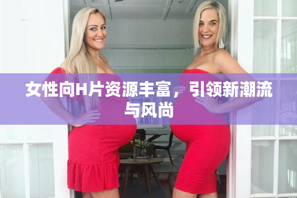 女性向H片资源丰富，引领新潮流与风尚