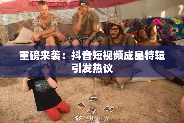 重磅来袭：抖音短视频成品特辑引发热议