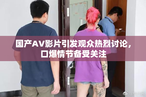 国产AV影片引发观众热烈讨论，口爆情节备受关注