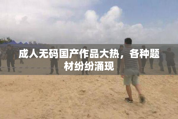 成人无码国产作品大热，各种题材纷纷涌现