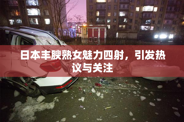 日本丰腴熟女魅力四射，引发热议与关注