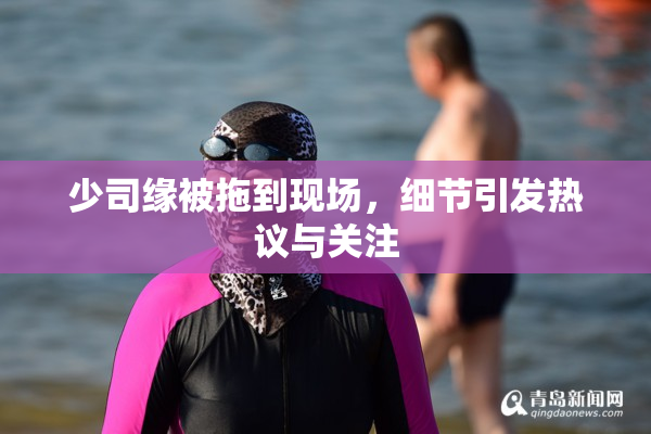 少司缘被拖到现场，细节引发热议与关注