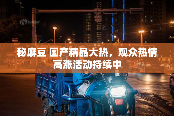 秘麻豆 国产精品大热，观众热情高涨活动持续中