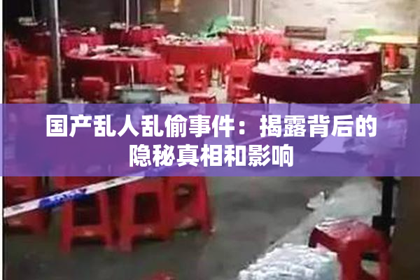 国产乱人乱偷事件：揭露背后的隐秘真相和影响