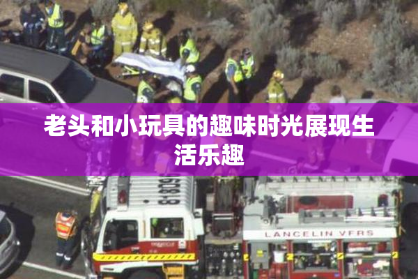 老头和小玩具的趣味时光展现生活乐趣