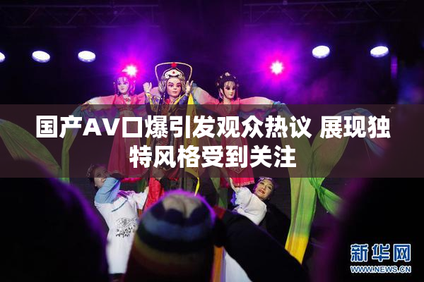 国产AV口爆引发观众热议 展现独特风格受到关注