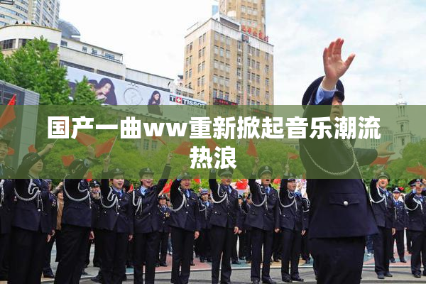 国产一曲ww重新掀起音乐潮流热浪