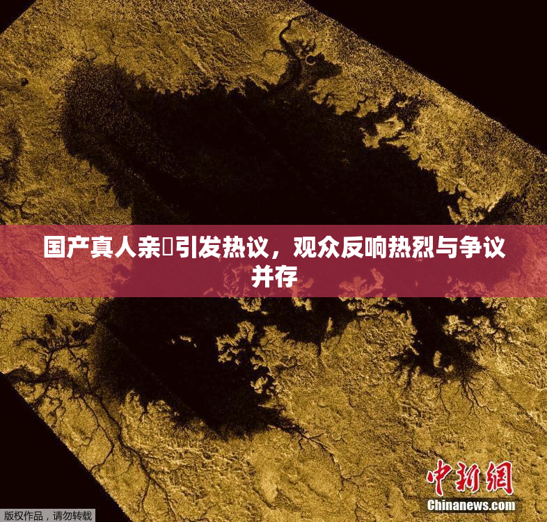 国产真人亲妺引发热议，观众反响热烈与争议并存