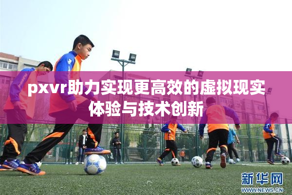 pxvr助力实现更高效的虚拟现实体验与技术创新