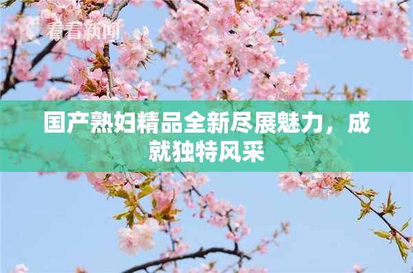 国产熟妇精品全新尽展魅力，成就独特风采