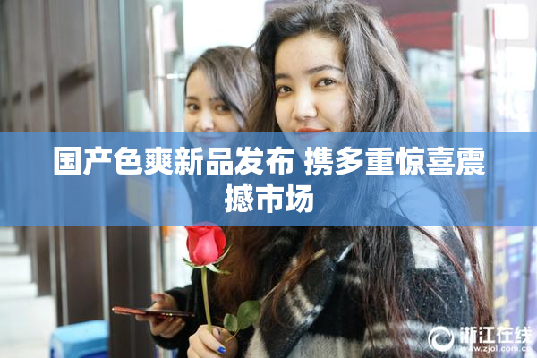 国产色爽新品发布 携多重惊喜震撼市场