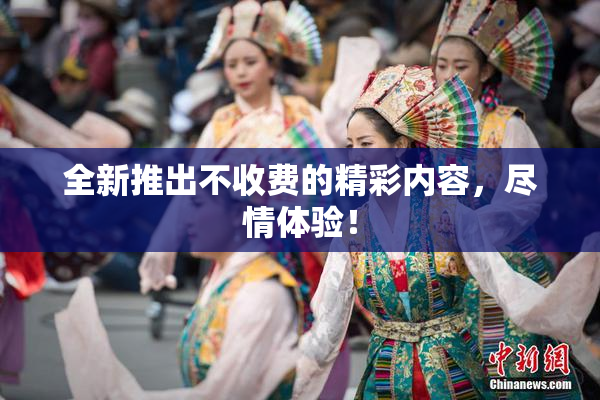 全新推出不收费的精彩内容，尽情体验！