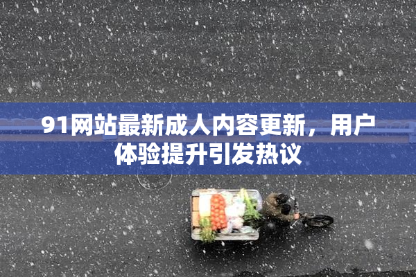 91网站最新成人内容更新，用户体验提升引发热议