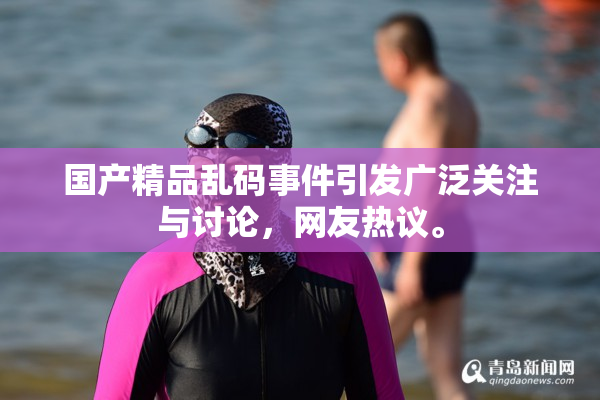 国产精品乱码事件引发广泛关注与讨论，网友热议。
