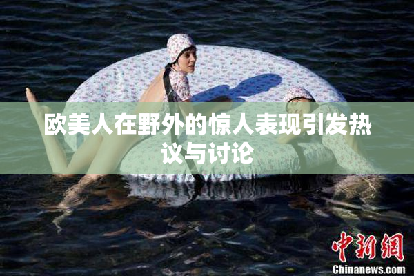 欧美人在野外的惊人表现引发热议与讨论