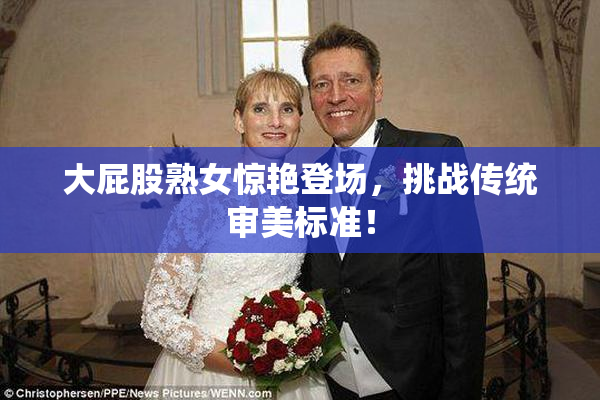 大屁股熟女惊艳登场，挑战传统审美标准！
