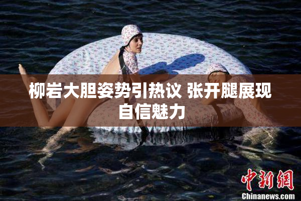 柳岩大胆姿势引热议 张开腿展现自信魅力
