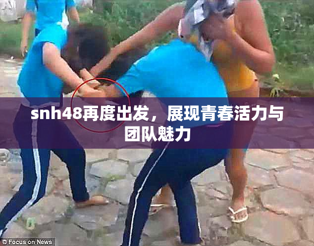 snh48再度出发，展现青春活力与团队魅力