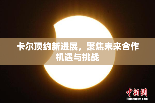 卡尔顶约新进展，聚焦未来合作机遇与挑战