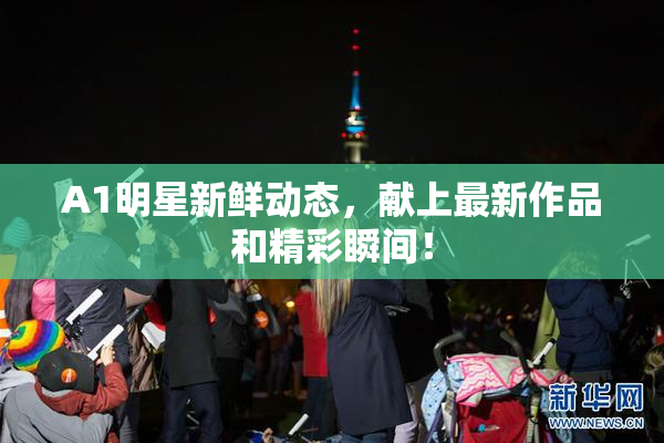 A1明星新鲜动态，献上最新作品和精彩瞬间！