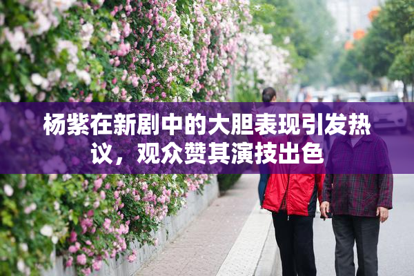 杨紫在新剧中的大胆表现引发热议，观众赞其演技出色