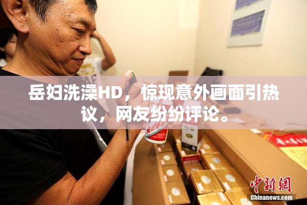 岳妇洗澡HD，惊现意外画面引热议，网友纷纷评论。