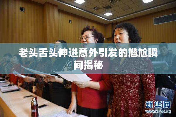 老头舌头伸进意外引发的尴尬瞬间揭秘