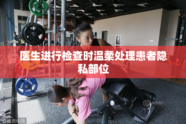 医生进行检查时温柔处理患者隐私部位