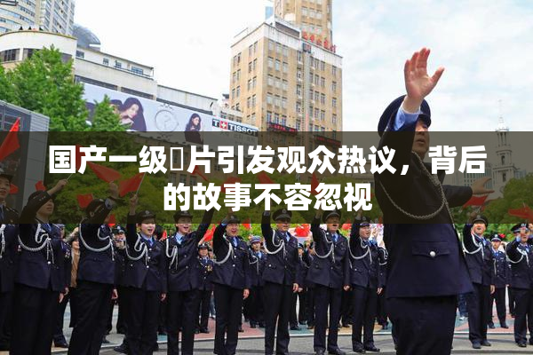 国产一级婬片引发观众热议，背后的故事不容忽视