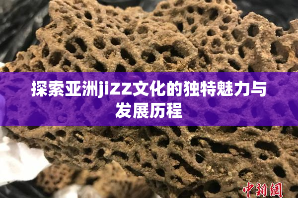 探索亚洲jiZZ文化的独特魅力与发展历程
