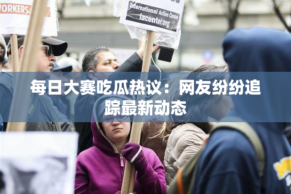 每日大赛吃瓜热议：网友纷纷追踪最新动态