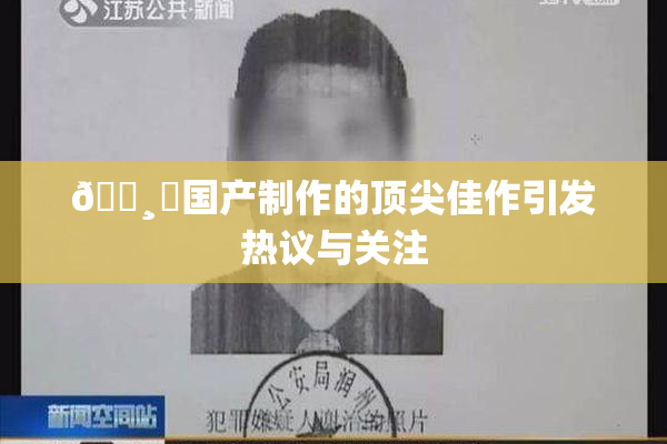 🌸‌国产制作的顶尖佳作引发热议与关注