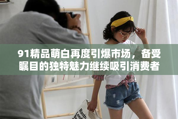 91精品萌白再度引爆市场，备受瞩目的独特魅力继续吸引消费者关注