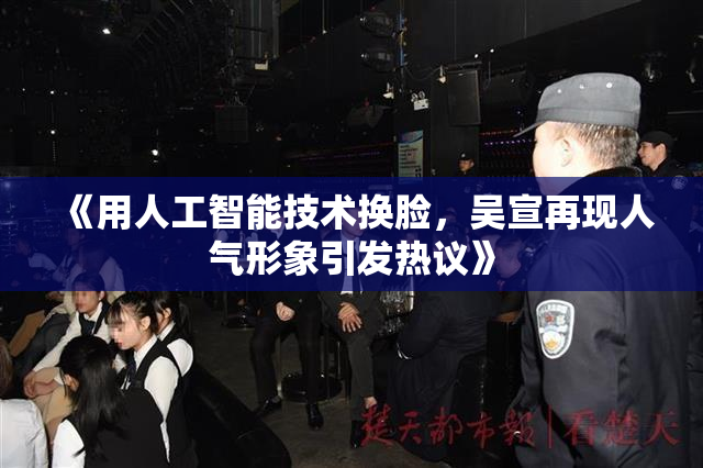 《用人工智能技术换脸，吴宣再现人气形象引发热议》