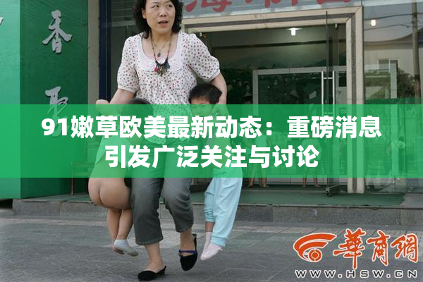 91嫩草欧美最新动态：重磅消息引发广泛关注与讨论