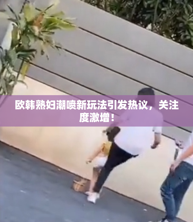 欧韩熟妇潮喷新玩法引发热议，关注度激增！