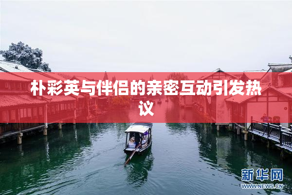朴彩英与伴侣的亲密互动引发热议