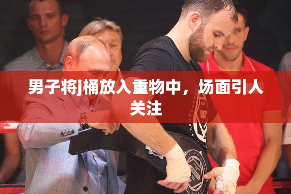 男子将j桶放入重物中，场面引人关注