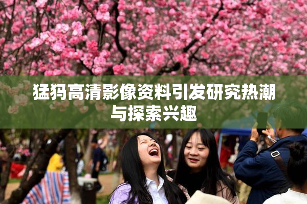 猛犸高清影像资料引发研究热潮与探索兴趣