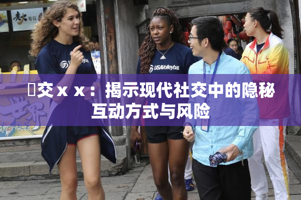 嘼交ⅹⅹ：揭示现代社交中的隐秘互动方式与风险