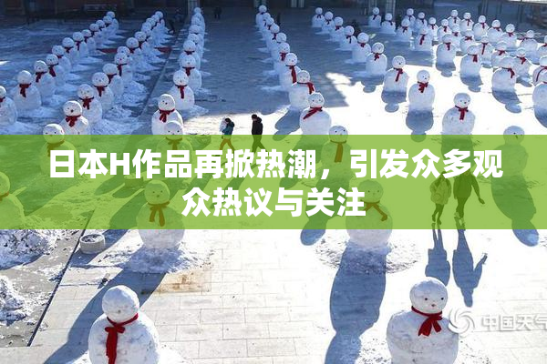 日本H作品再掀热潮，引发众多观众热议与关注