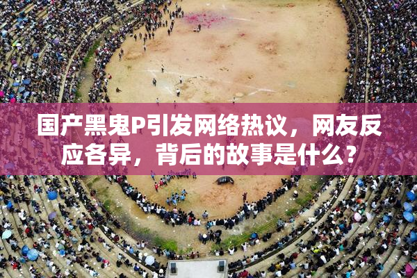 国产黑鬼P引发网络热议，网友反应各异，背后的故事是什么？